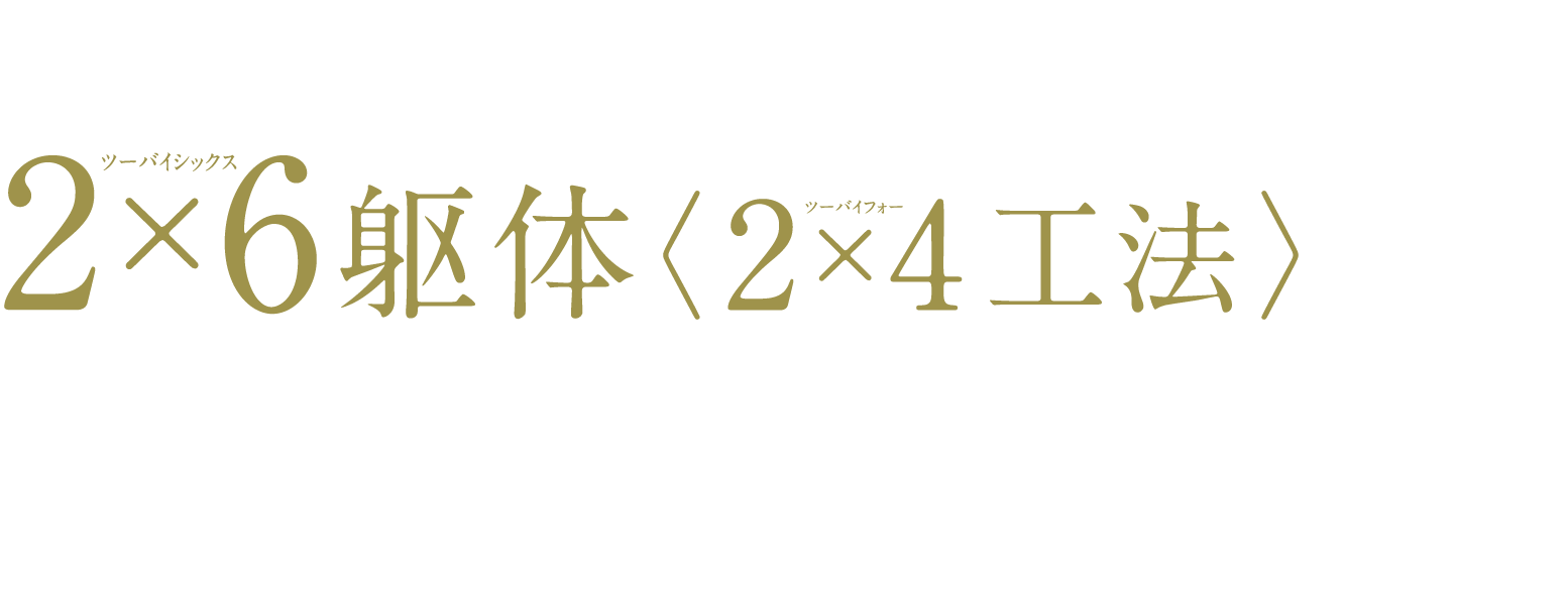 より強く、より快適な家のためにツーバイフォー工法〉〈2×4ツーバイシックス躯体2×6を採用｢ハルクラス｣は、床・壁・屋根が一体化した強固な6面体構造で支える2×4工法を採用。耐震性・耐火性・耐久性などの基本性能に優れ、地震や台風などの自然災害や火事に強い住まいとして多くの人々に愛されています。