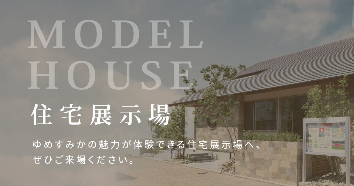MODEL HOUSE ゆめすみかの魅力が体験できる住宅展示場へ、ぜひご来場ください。